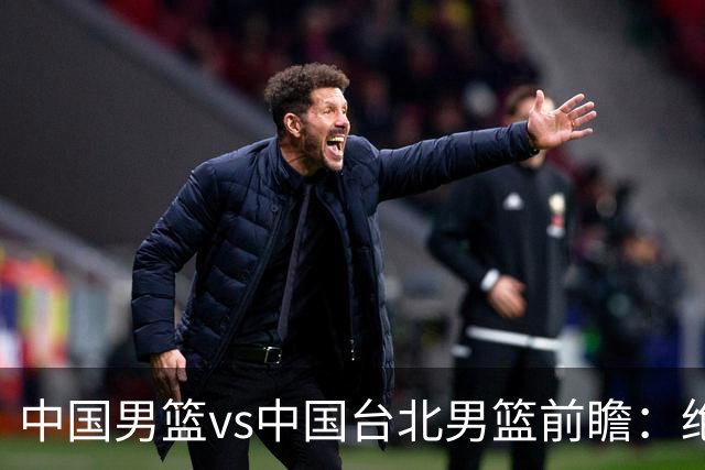中国男篮vs中国台北男篮前瞻：绝境一战已无退路 杨瀚森率队全力争胜