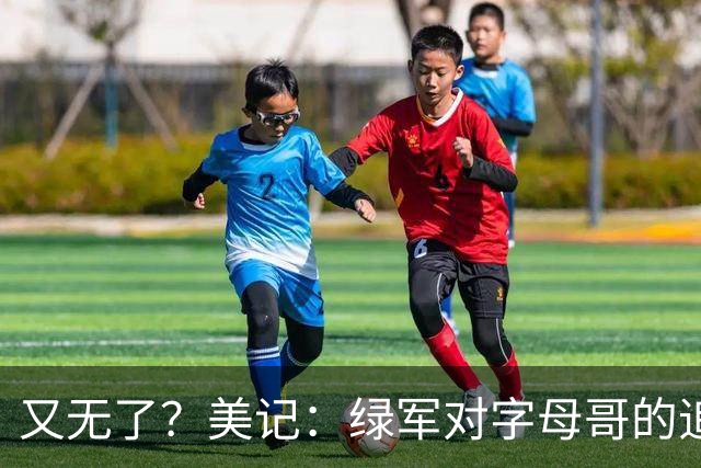 又无了？美记：绿军对字母哥的追求并非外界认为的那样积极