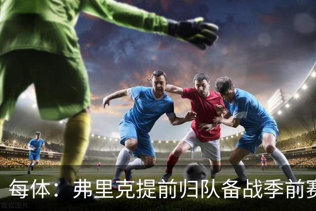 每体：弗里克提前归队备战季前赛，巴萨引援与清洗双线推进